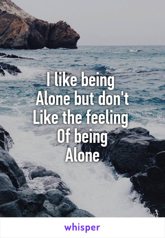 I like being 
Alone but don't
Like the feeling 
Of being
Alone