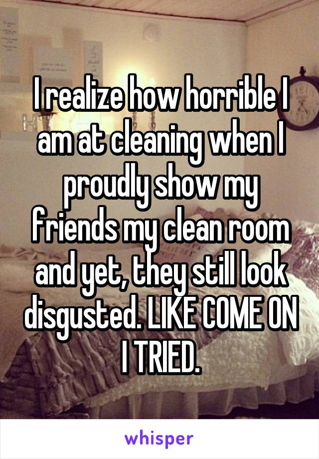 I realize how horrible I am at cleaning when I proudly show my friends my clean room and yet, they still look disgusted. LIKE COME ON I TRIED.