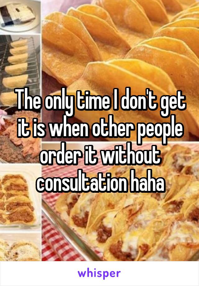 The only time I don't get it is when other people order it without consultation haha