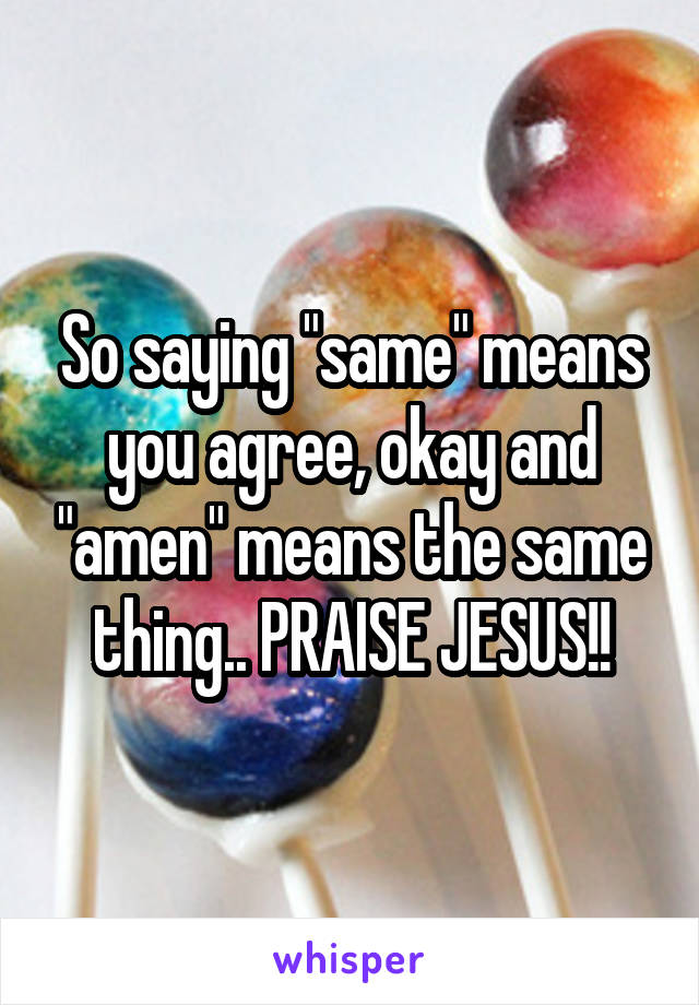 So saying "same" means you agree, okay and "amen" means the same thing.. PRAISE JESUS!!