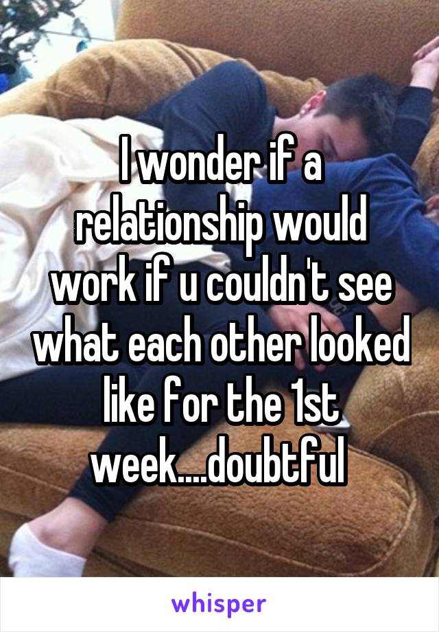 I wonder if a relationship would work if u couldn't see what each other looked like for the 1st week....doubtful 