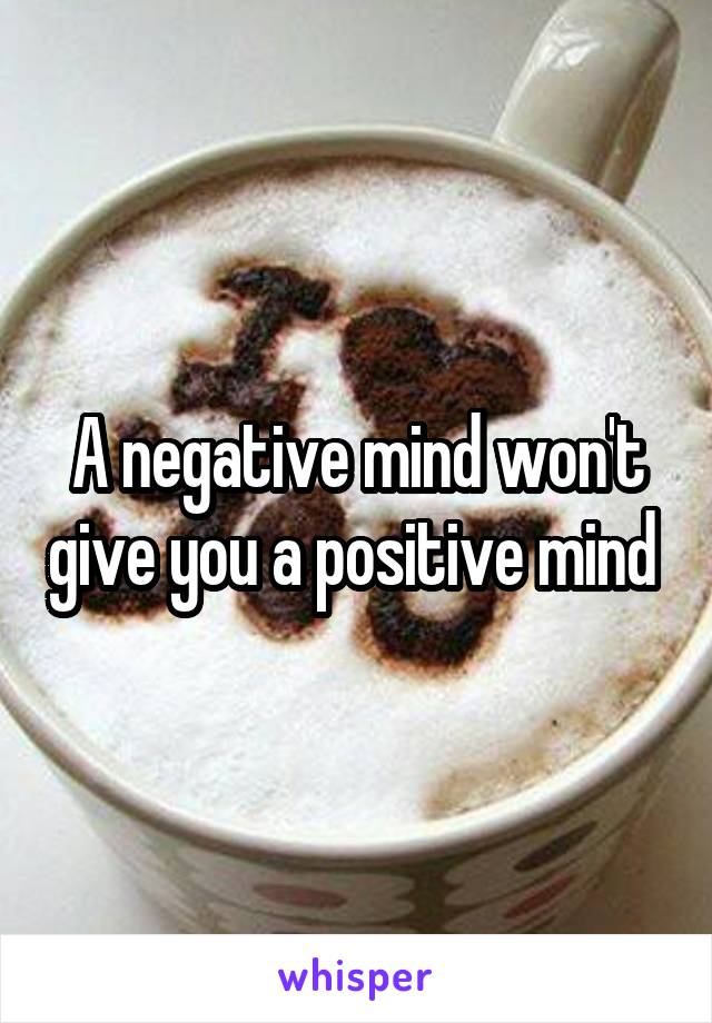 A negative mind won't give you a positive mind 