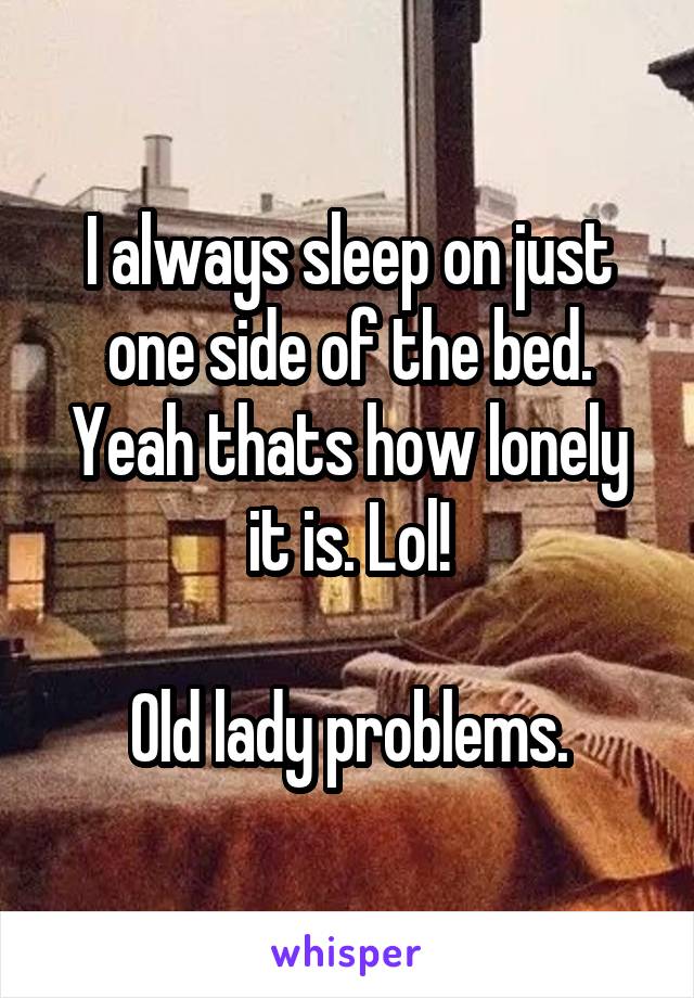 I always sleep on just one side of the bed. Yeah thats how lonely it is. Lol!

Old lady problems.