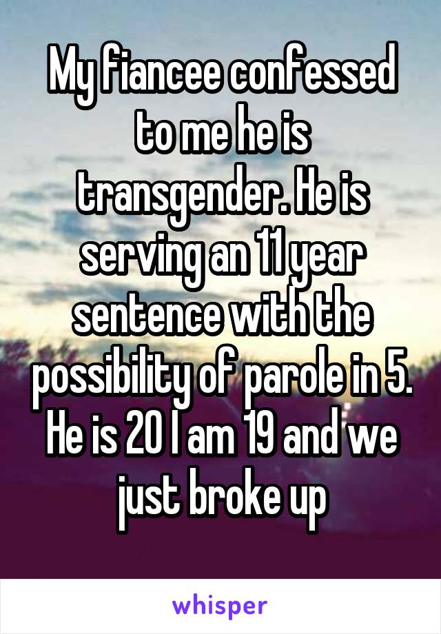 My fiancee confessed to me he is transgender. He is serving an 11 year sentence with the possibility of parole in 5. He is 20 I am 19 and we just broke up
