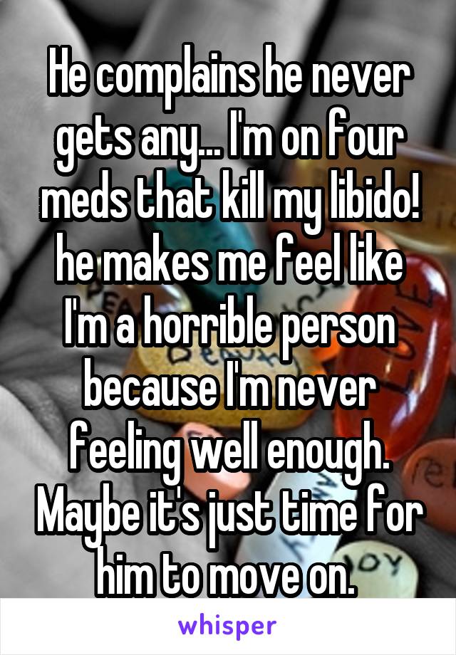 He complains he never gets any... I'm on four meds that kill my libido! he makes me feel like I'm a horrible person because I'm never feeling well enough. Maybe it's just time for him to move on. 