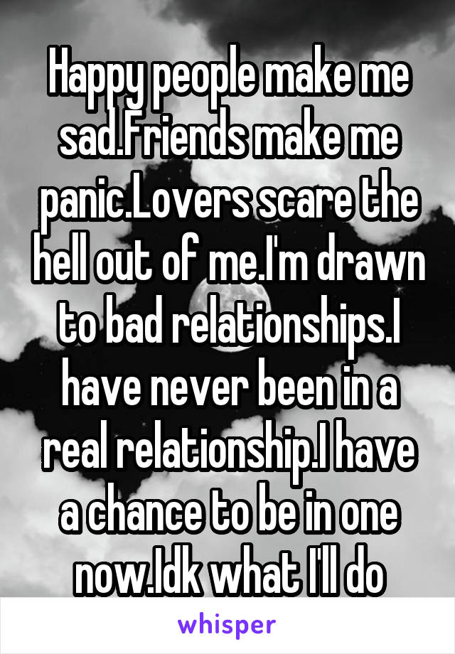 Happy people make me sad.Friends make me panic.Lovers scare the hell out of me.I'm drawn to bad relationships.I have never been in a real relationship.I have a chance to be in one now.Idk what I'll do