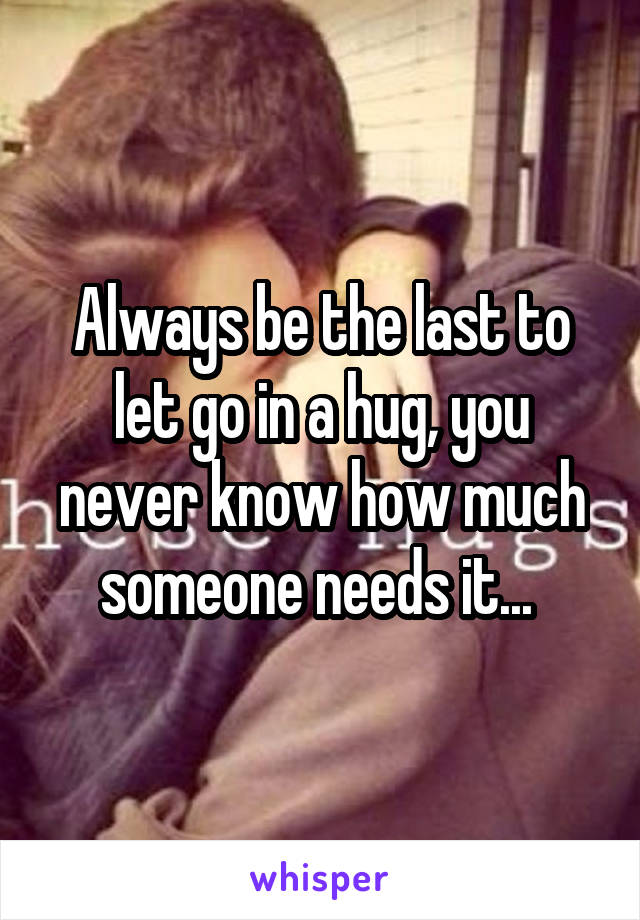 Always be the last to let go in a hug, you never know how much someone needs it... 