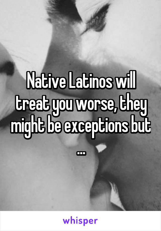 Native Latinos will treat you worse, they might be exceptions but ...