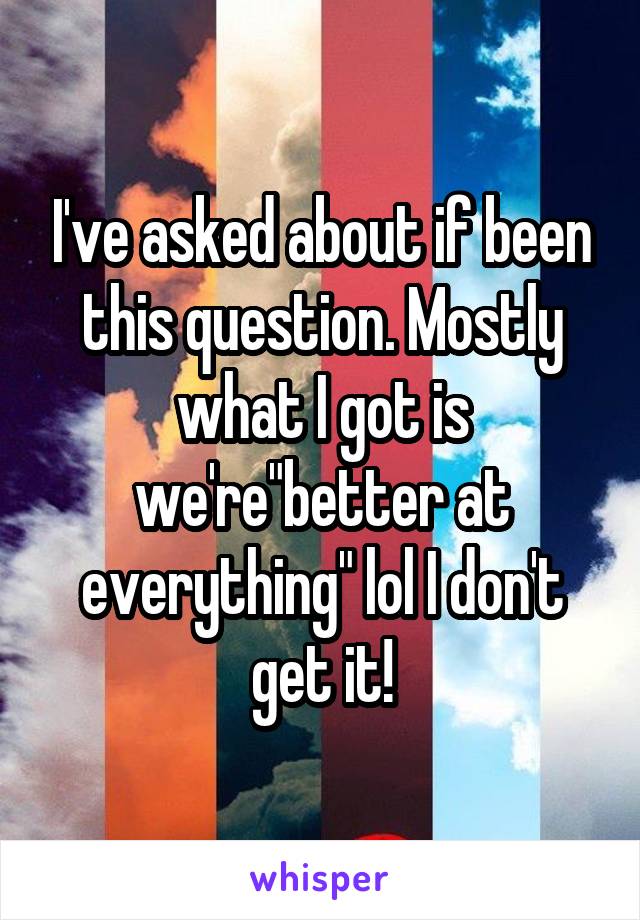 I've asked about if been this question. Mostly what I got is we're"better at everything" lol I don't get it!