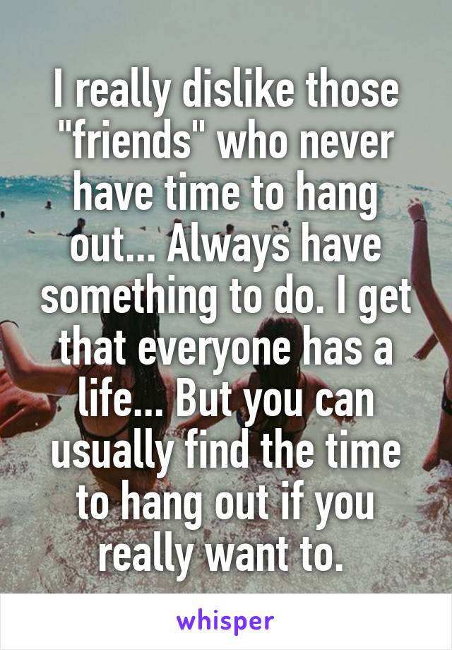 I really dislike those "friends" who never have time to hang out... Always have something to do. I get that everyone has a life... But you can usually find the time to hang out if you really want to. 