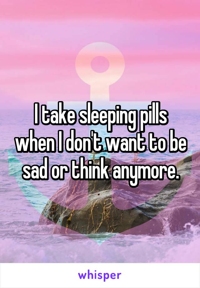 I take sleeping pills when I don't want to be sad or think anymore.