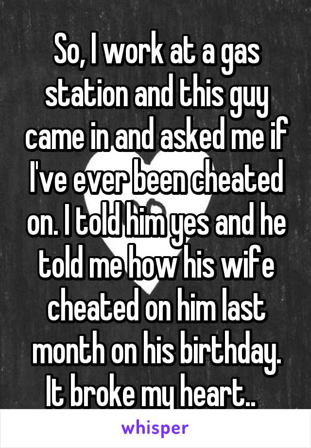 So, I work at a gas station and this guy came in and asked me if I've ever been cheated on. I told him yes and he told me how his wife cheated on him last month on his birthday. It broke my heart..  