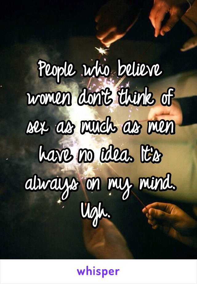 People who believe women don't think of sex as much as men have no idea. It's always on my mind. Ugh. 