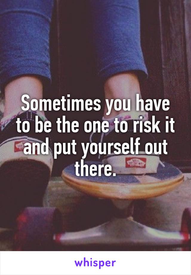 Sometimes you have to be the one to risk it and put yourself out there.