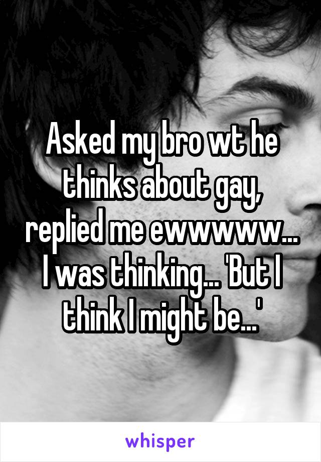 Asked my bro wt he thinks about gay, replied me ewwwww...
I was thinking... 'But I think I might be...'