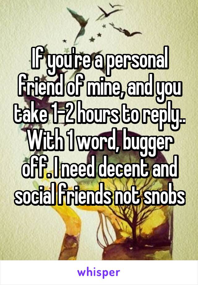 If you're a personal friend of mine, and you take 1-2 hours to reply.. With 1 word, bugger off. I need decent and social friends not snobs 