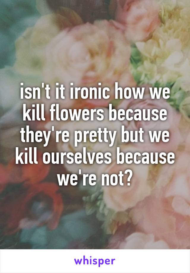 isn't it ironic how we kill flowers because they're pretty but we kill ourselves because we're not?