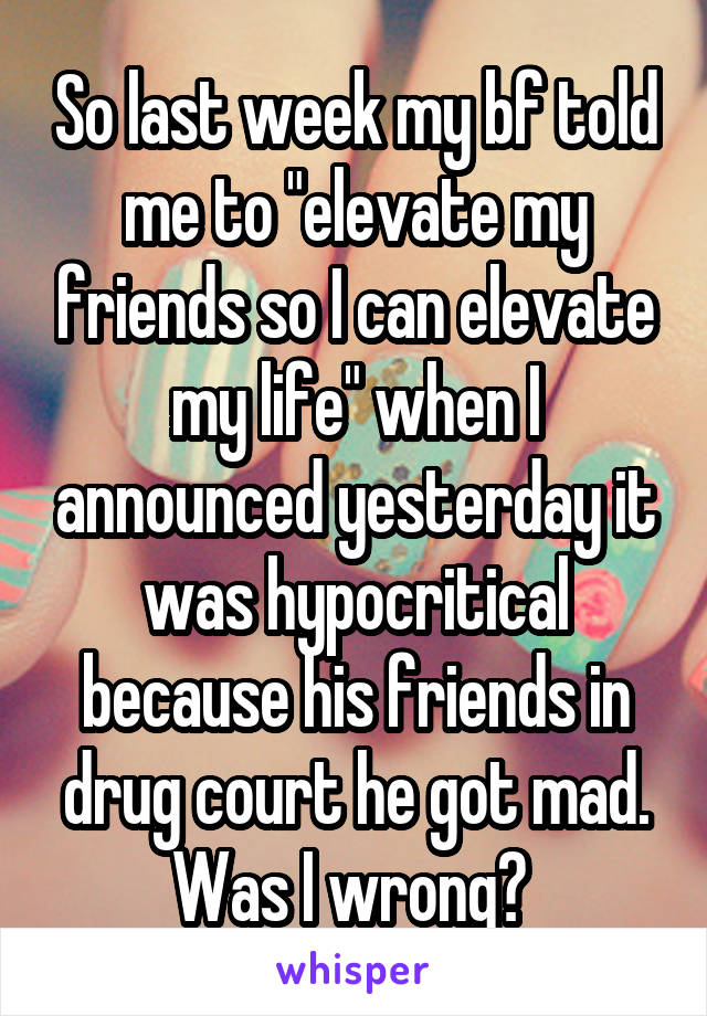 So last week my bf told me to "elevate my friends so I can elevate my life" when I announced yesterday it was hypocritical because his friends in drug court he got mad. Was I wrong? 