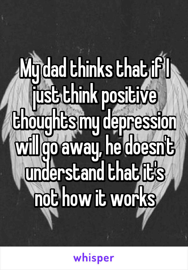 My dad thinks that if I just think positive thoughts my depression will go away, he doesn't understand that it's not how it works