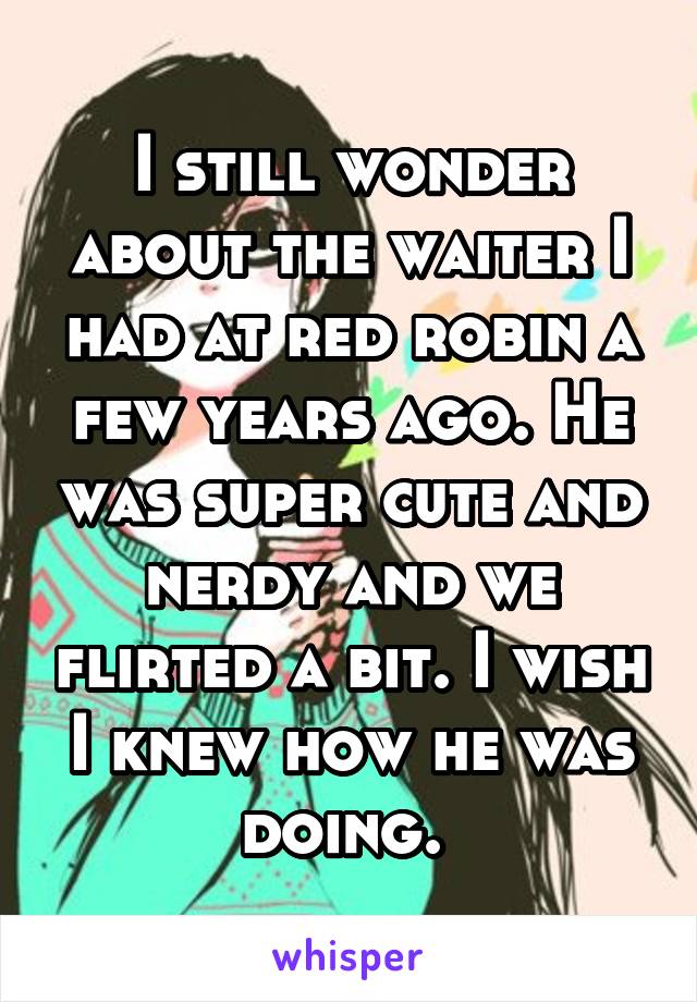 I still wonder about the waiter I had at red robin a few years ago. He was super cute and nerdy and we flirted a bit. I wish I knew how he was doing. 