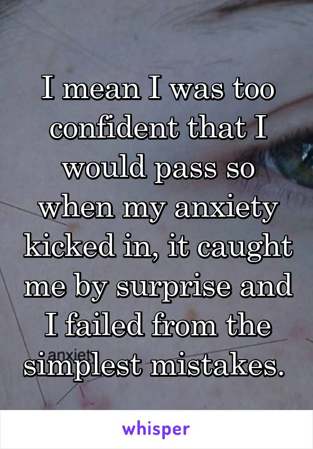 I mean I was too confident that I would pass so when my anxiety kicked in, it caught me by surprise and I failed from the simplest mistakes. 