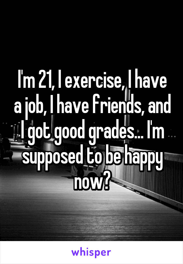 I'm 21, I exercise, I have a job, I have friends, and I got good grades... I'm supposed to be happy now?