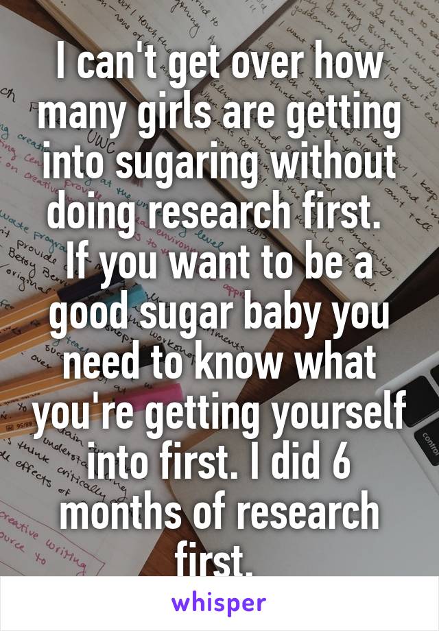 I can't get over how many girls are getting into sugaring without doing research first. 
If you want to be a good sugar baby you need to know what you're getting yourself into first. I did 6 months of research first. 