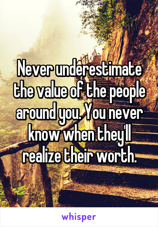 Never underestimate the value of the people around you. You never know when they'll realize their worth.