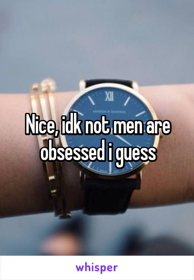 Nice, idk not men are obsessed i guess