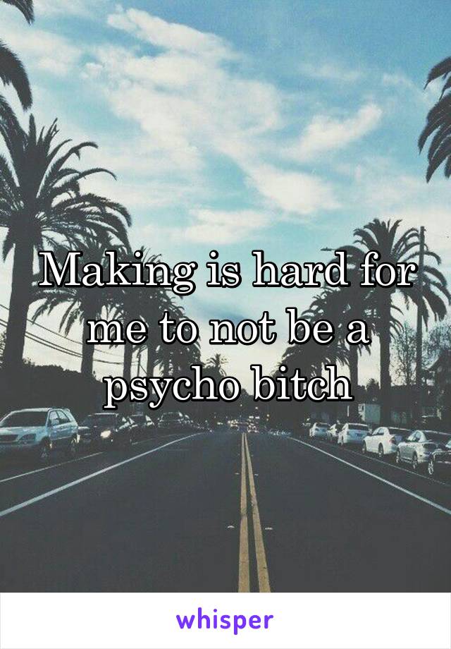 Making is hard for me to not be a psycho bitch