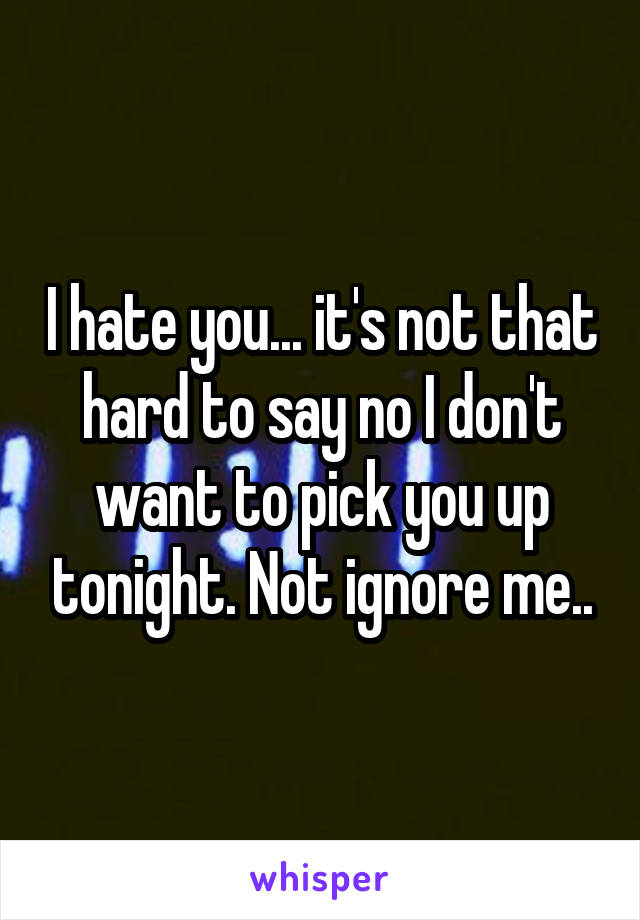 I hate you... it's not that hard to say no I don't want to pick you up tonight. Not ignore me..