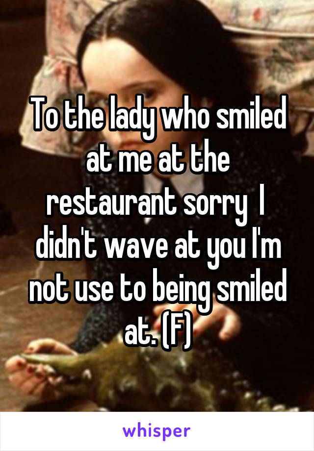 To the lady who smiled at me at the restaurant sorry  I  didn't wave at you I'm not use to being smiled at. (F)