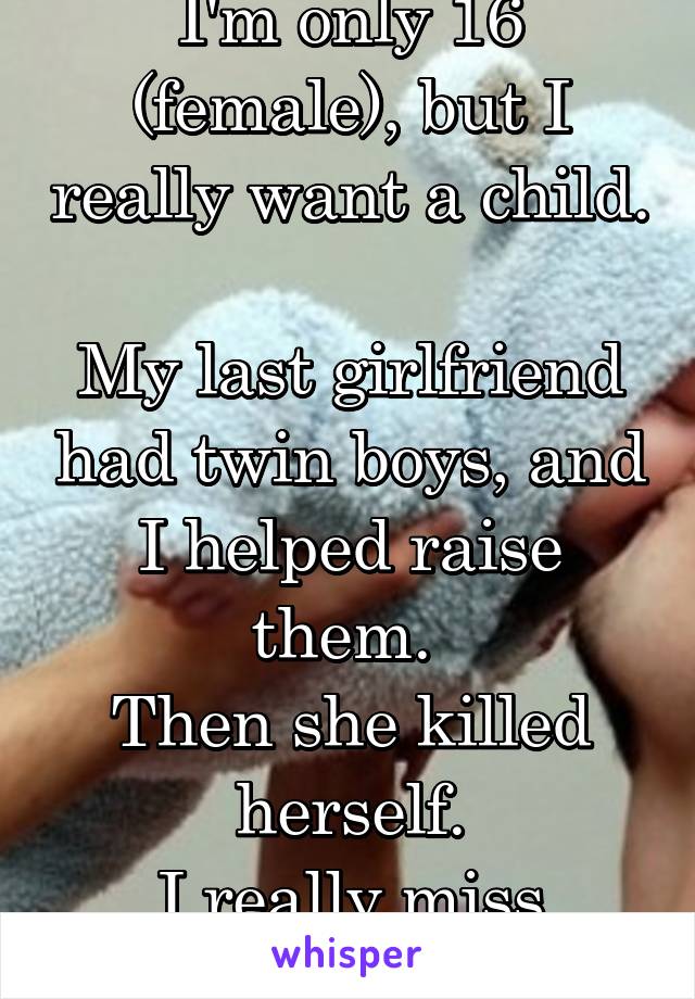 I'm only 16 (female), but I really want a child. 
My last girlfriend had twin boys, and I helped raise them. 
Then she killed herself.
I really miss them..