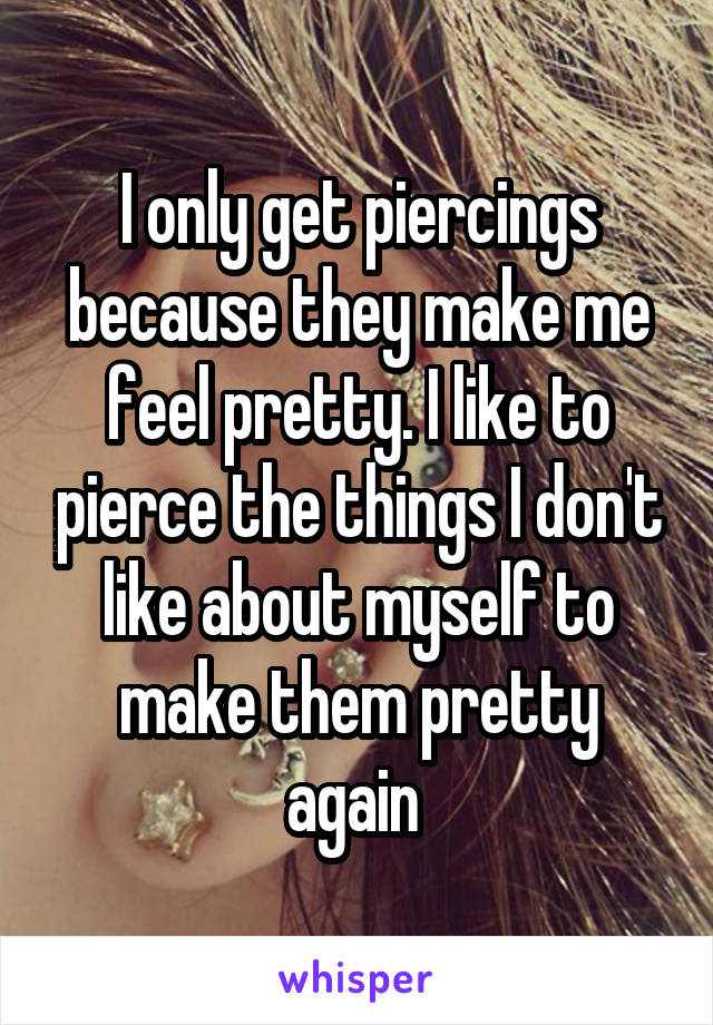 I only get piercings because they make me feel pretty. I like to pierce the things I don't like about myself to make them pretty again 