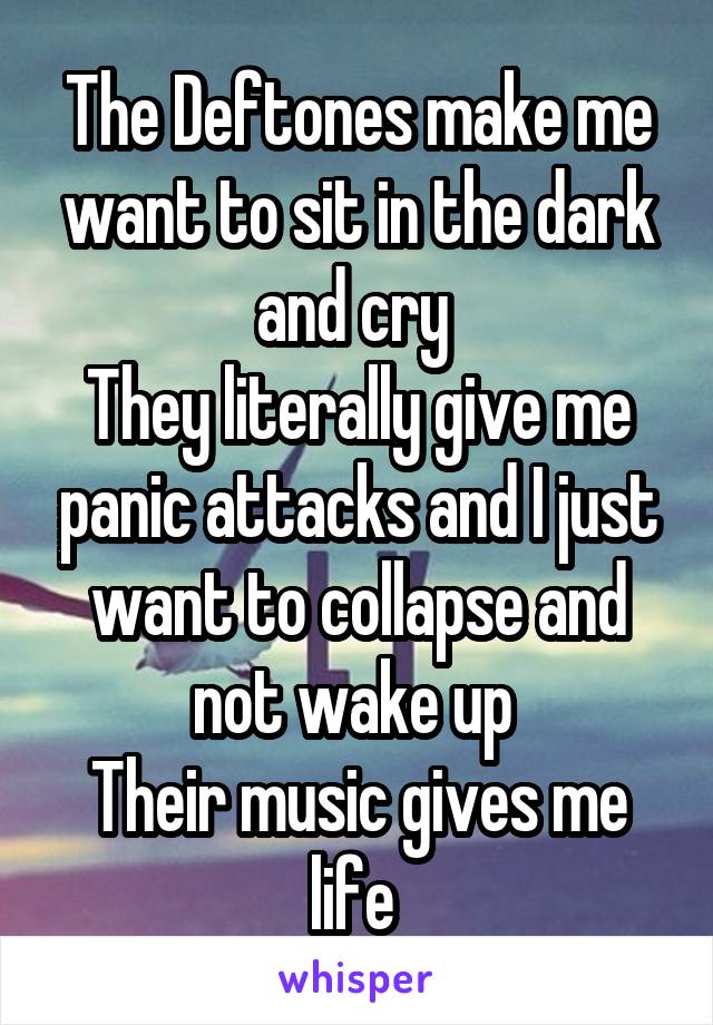 The Deftones make me want to sit in the dark and cry 
They literally give me panic attacks and I just want to collapse and not wake up 
Their music gives me life 