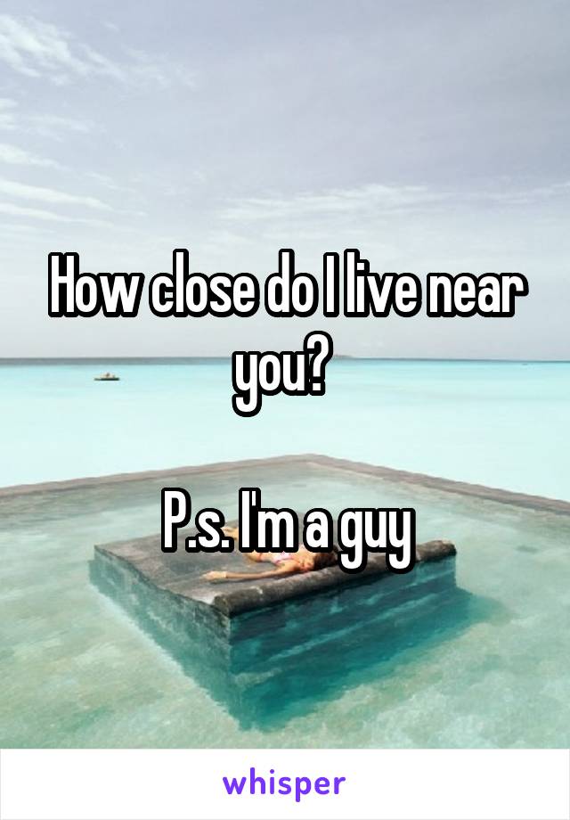 How close do I live near you? 

P.s. I'm a guy