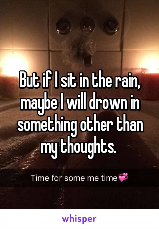 But if I sit in the rain, maybe I will drown in something other than my thoughts. 