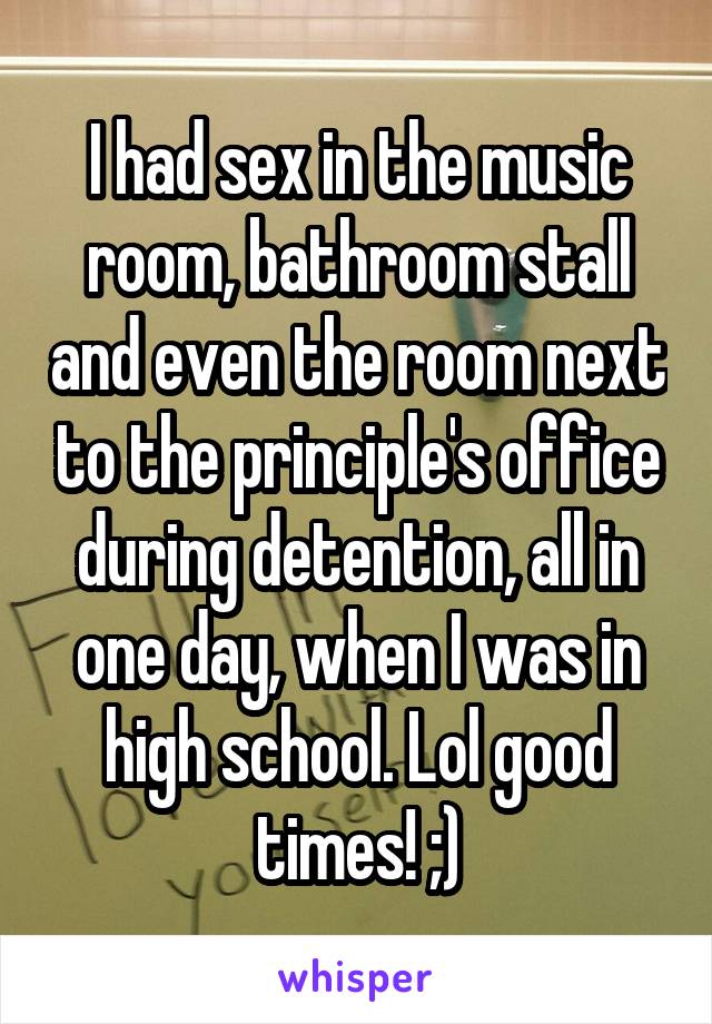 I had sex in the music room, bathroom stall and even the room next to the principle's office during detention, all in one day, when I was in high school. Lol good times! ;)