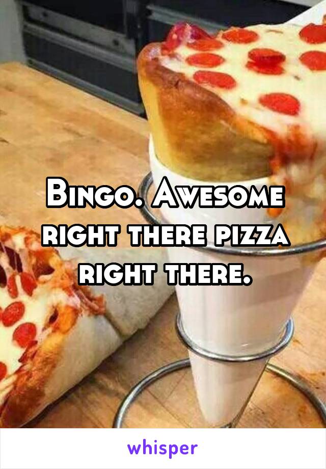 Bingo. Awesome right there pizza right there.