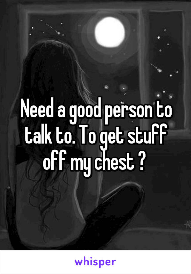 Need a good person to talk to. To get stuff off my chest ? 