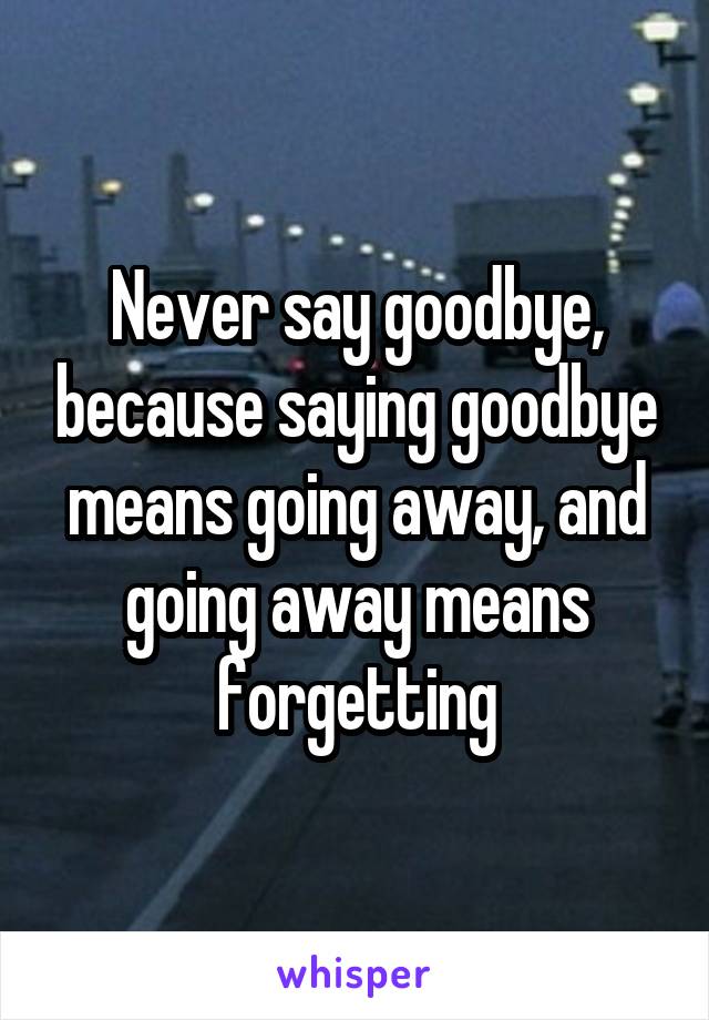 Never say goodbye, because saying goodbye means going away, and going away means forgetting