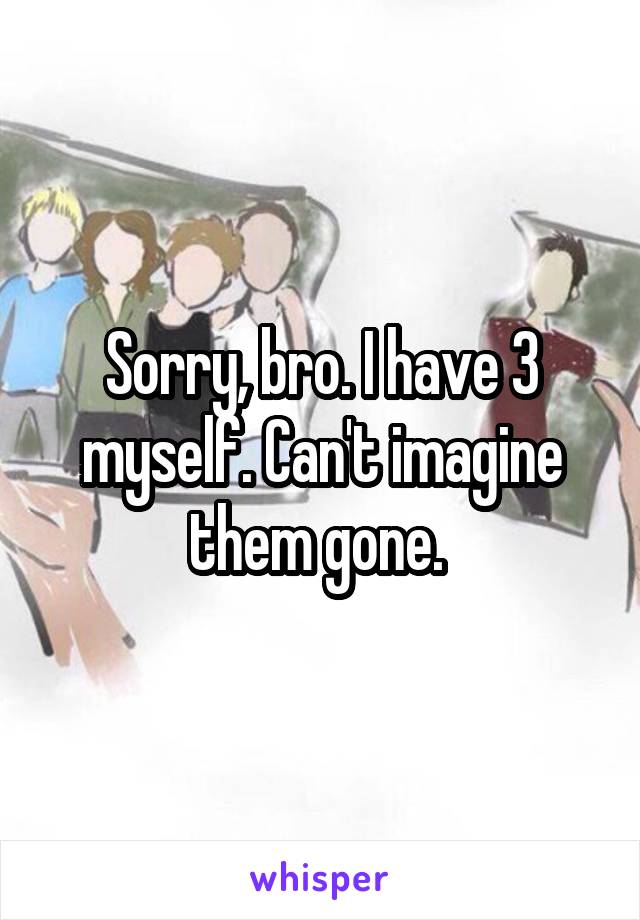 Sorry, bro. I have 3 myself. Can't imagine them gone. 