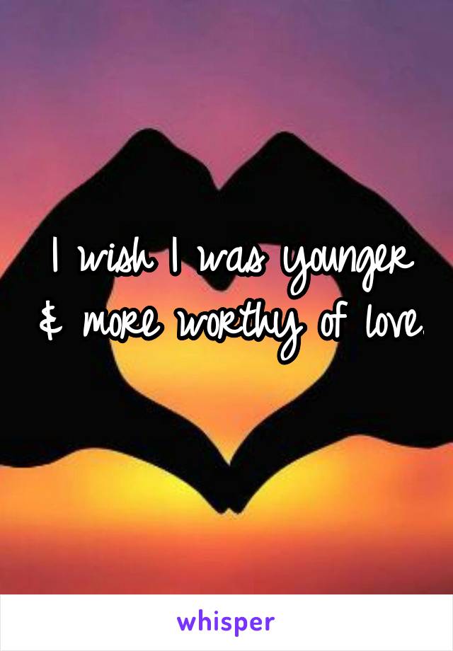 I wish I was younger & more worthy of love. 