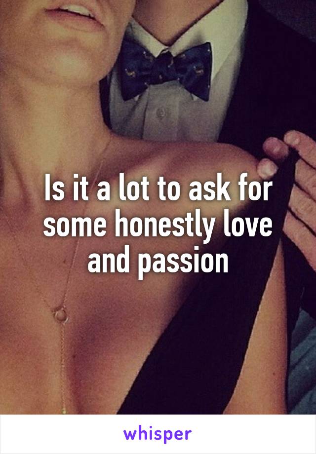 Is it a lot to ask for some honestly love and passion