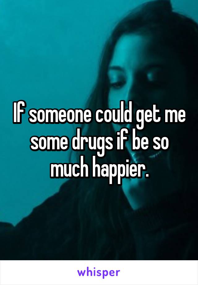 If someone could get me some drugs if be so much happier.