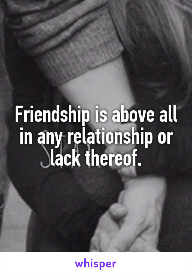 Friendship is above all in any relationship or lack thereof.