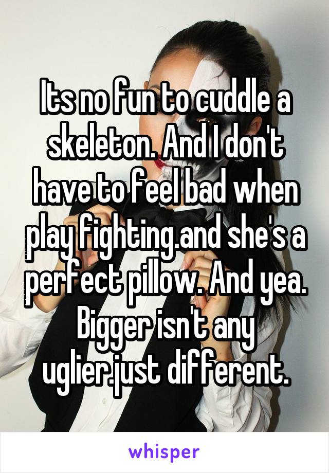 Its no fun to cuddle a skeleton. And I don't have to feel bad when play fighting.and she's a perfect pillow. And yea. Bigger isn't any uglier.just different.