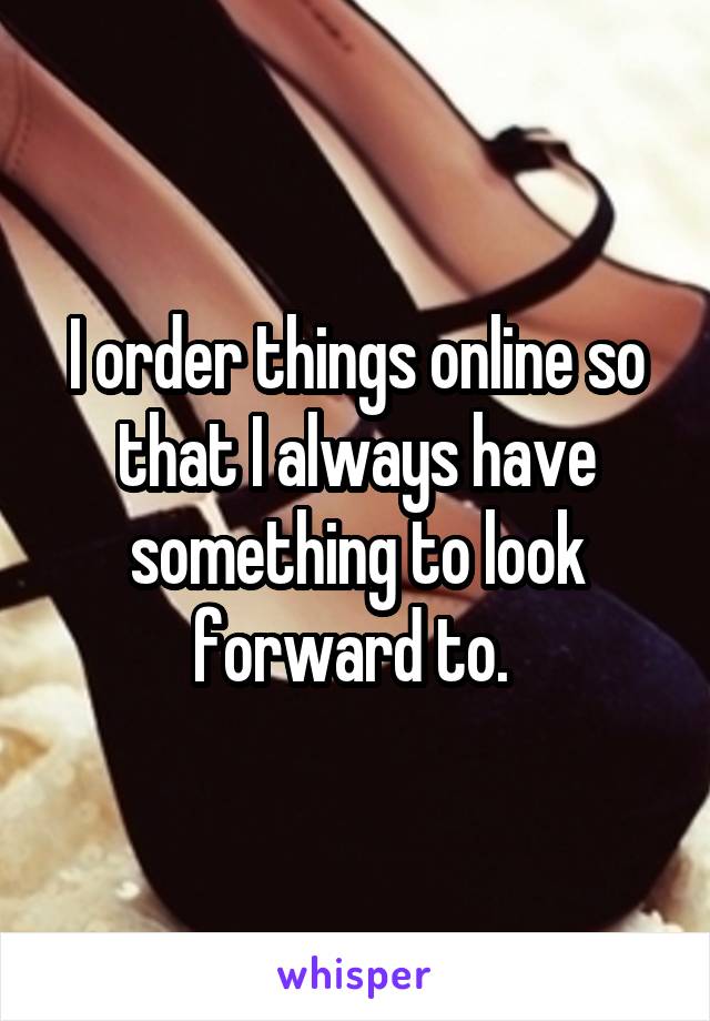 I order things online so that I always have something to look forward to. 