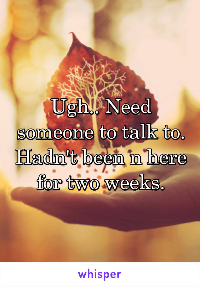 Ugh.. Need someone to talk to. Hadn't been n here for two weeks.