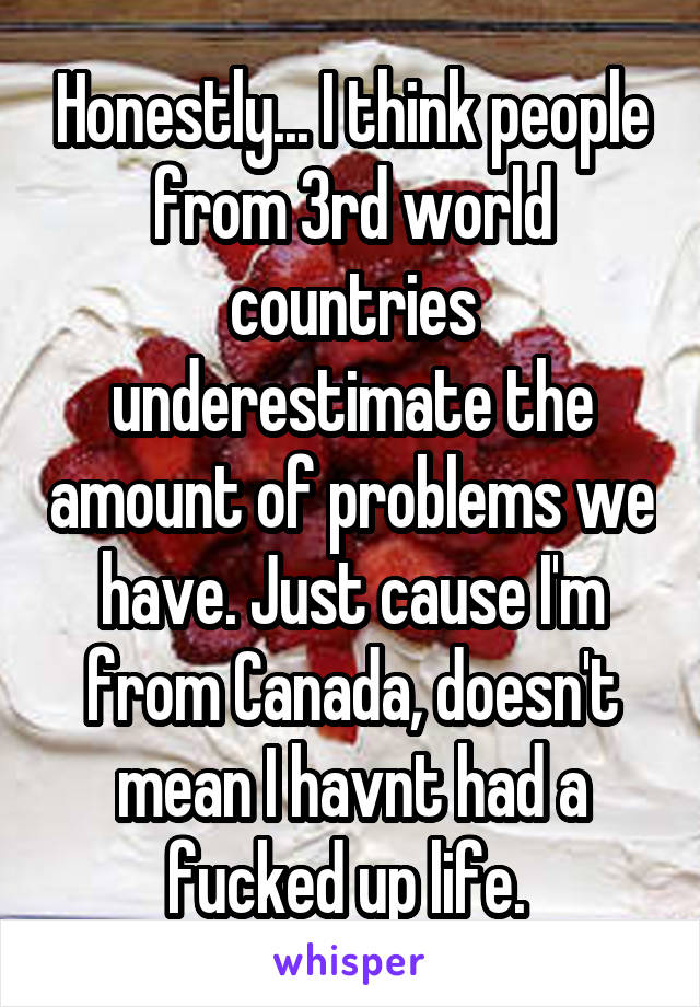 Honestly... I think people from 3rd world countries underestimate the amount of problems we have. Just cause I'm from Canada, doesn't mean I havnt had a fucked up life. 